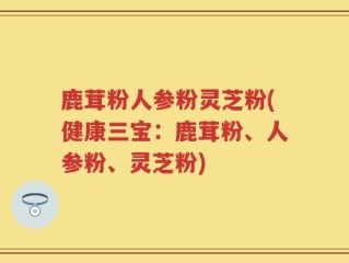 鹿茸粉人参粉灵芝粉(健康三宝：鹿茸粉、人参粉、灵芝粉)