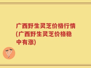广西野生灵芝价格行情(广西野生灵芝价格稳中有涨)