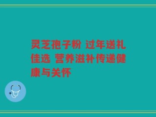 灵芝孢子粉 过年送礼佳选 营养滋补传递健康与关怀