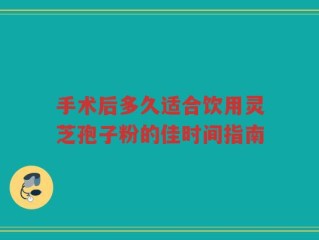 手术后多久适合饮用灵芝孢子粉的佳时间指南