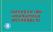 双益菇业灵芝孢子粉怎么样(双益菇业灵芝孢子粉功效及体验分享)