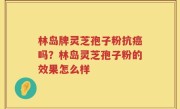 林岛牌灵芝孢子粉抗癌吗？林岛灵芝孢子粉的效果怎么样