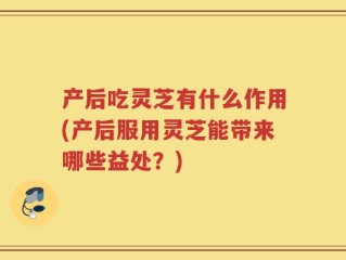 产后吃灵芝有什么作用(产后服用灵芝能带来哪些益处？)