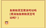 鱼刺和灵芝煮汤可以吗(煮汤加鱼刺和灵芝可以吗？)