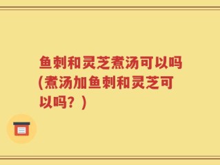 鱼刺和灵芝煮汤可以吗(煮汤加鱼刺和灵芝可以吗？)