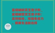 富硒破辟灵芝孢子粉_富硒破壁灵芝孢子粉：高效吸收，增强免疫力，健康生活新选择