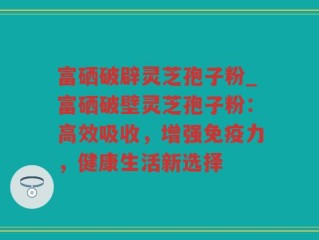 富硒破辟灵芝孢子粉_富硒破壁灵芝孢子粉：高效吸收，增强免疫力，健康生活新选择