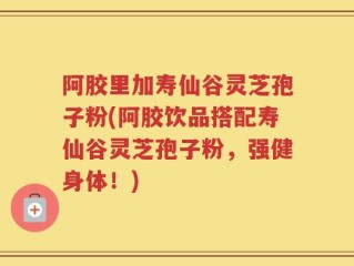 阿胶里加寿仙谷灵芝孢子粉(阿胶饮品搭配寿仙谷灵芝孢子粉，强健身体！)