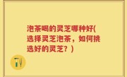 泡茶喝的灵芝哪种好(选择灵芝泡茶，如何挑选好的灵芝？)