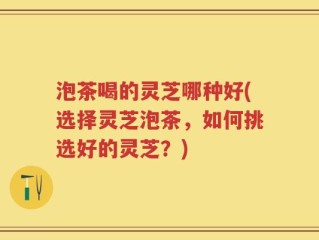 泡茶喝的灵芝哪种好(选择灵芝泡茶，如何挑选好的灵芝？)