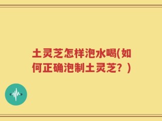 土灵芝怎样泡水喝(如何正确泡制土灵芝？)