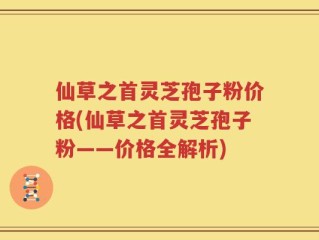仙草之首灵芝孢子粉价格(仙草之首灵芝孢子粉——价格全解析)