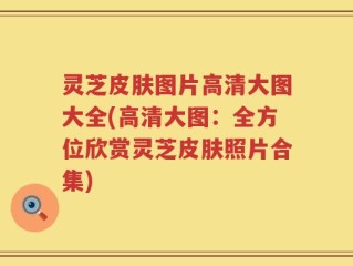 灵芝皮肤图片高清大图大全(高清大图：全方位欣赏灵芝皮肤照片合集)