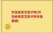 刘玉娟灵芝孢子粉(刘玉娟用灵芝孢子粉改善健康)