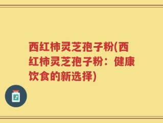西红柿灵芝孢子粉(西红柿灵芝孢子粉：健康饮食的新选择)