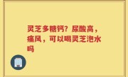 灵芝多糖钙？尿酸高，痛风，可以喝灵芝泡水吗