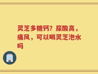 灵芝多糖钙？尿酸高，痛风，可以喝灵芝泡水吗