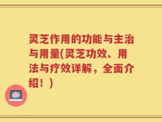 灵芝作用的功能与主治与用量(灵芝功效、用法与疗效详解，全面介绍！)