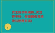 灵芝孢子粉成粉_灵芝孢子粉：全面解析其功效与使用方法)