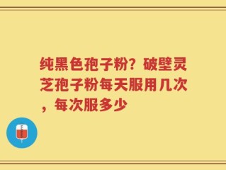 纯黑色孢子粉？破壁灵芝孢子粉每天服用几次，每次服多少
