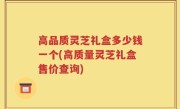 高品质灵芝礼盒多少钱一个(高质量灵芝礼盒售价查询)