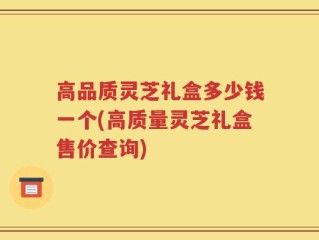 高品质灵芝礼盒多少钱一个(高质量灵芝礼盒售价查询)