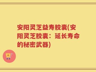 安阳灵芝益寿胶囊(安阳灵芝胶囊：延长寿命的秘密武器)