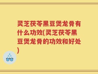 灵芝茯苓黑豆煲龙骨有什么功效(灵芝茯苓黑豆煲龙骨的功效和好处)