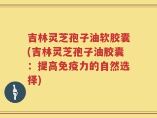吉林灵芝孢子油软胶囊(吉林灵芝孢子油胶囊：提高免疫力的自然选择)
