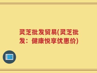灵芝批发贸易(灵芝批发：健康悦享优惠价)