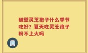 破壁灵芝孢子什么季节吃好？夏天吃灵芝孢子粉不上火吗