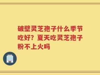 破壁灵芝孢子什么季节吃好？夏天吃灵芝孢子粉不上火吗