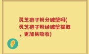 灵芝孢子粉分破壁吗(灵芝孢子粉经破壁提取，更加易吸收)