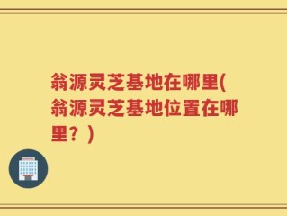 翁源灵芝基地在哪里(翁源灵芝基地位置在哪里？)