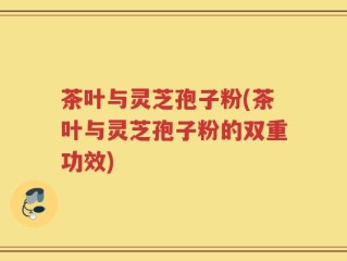 茶叶与灵芝孢子粉(茶叶与灵芝孢子粉的双重功效)
