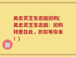 吴忠灵芝生态园团购(吴忠灵芝生态园：团购特惠在此，折扣等你来！)
