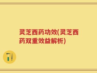 灵芝西药功效(灵芝西药双重效益解析)
