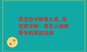 灵芝孢子粉老人家_灵芝孢子粉：老年人健康养生的天然选择