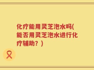 化疗能用灵芝泡水吗(能否用灵芝泡水进行化疗辅助？)
