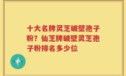 十大名牌灵芝破壁孢子粉？仙芝牌破壁灵芝孢子粉排名多少位
