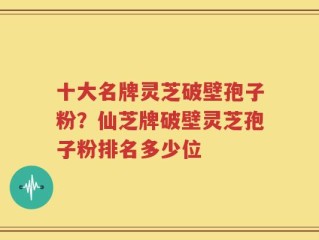 十大名牌灵芝破壁孢子粉？仙芝牌破壁灵芝孢子粉排名多少位