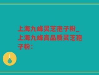 上海九峰灵芝孢子粉_上海九峰高品质灵芝孢子粉：