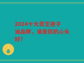 2024十大灵芝孢子油品牌，谁是你的心头好？