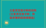 三星灵芝孢子粉的功效(三星灵芝孢子粉：效益卓著的超级保健品)