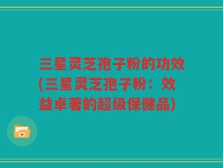 三星灵芝孢子粉的功效(三星灵芝孢子粉：效益卓著的超级保健品)