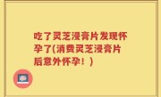 吃了灵芝浸膏片发现怀孕了(消费灵芝浸膏片后意外怀孕！)