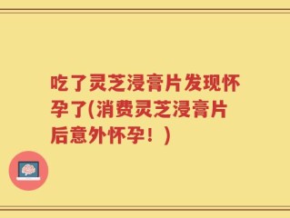 吃了灵芝浸膏片发现怀孕了(消费灵芝浸膏片后意外怀孕！)