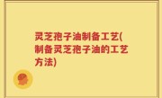 灵芝孢子油制备工艺(制备灵芝孢子油的工艺方法)