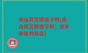 南山灵芝牌孢子粉(南山灵芝牌孢子粉：滋补身体的良品)