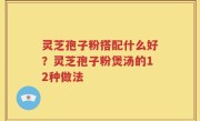 灵芝孢子粉搭配什么好？灵芝孢子粉煲汤的12种做法